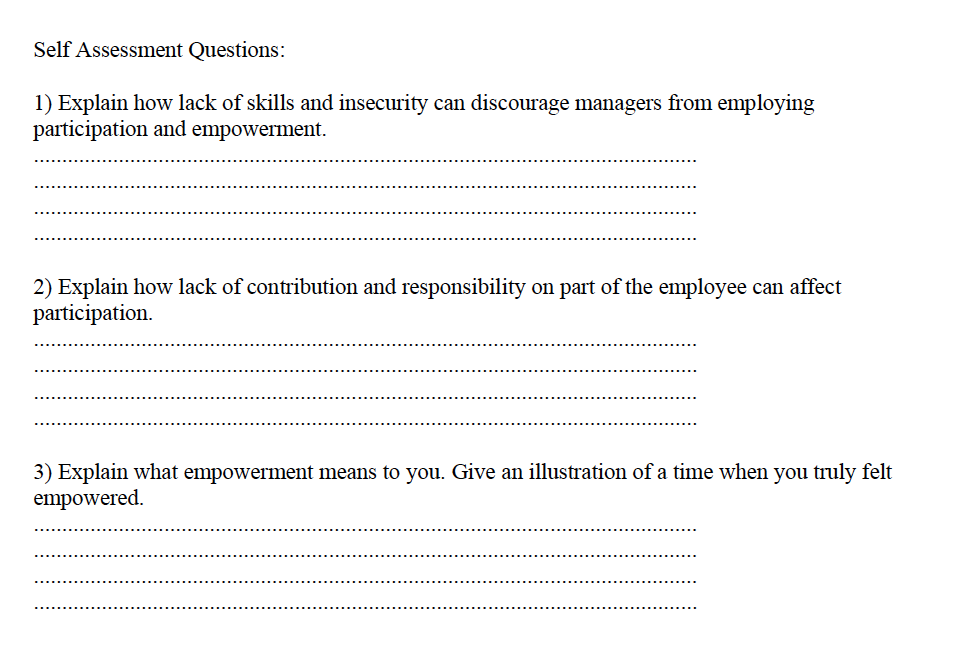 Self Assessment Questions:
1) Explain how lack of skills and insecurity can discourage managers from employing
participation and empowerment.
2) Explain how lack of contribution and responsibility on part of the employee can affect
participation.
3) Explain what empowerment means to you. Give an illustration of a time when you truly felt
empowered.

