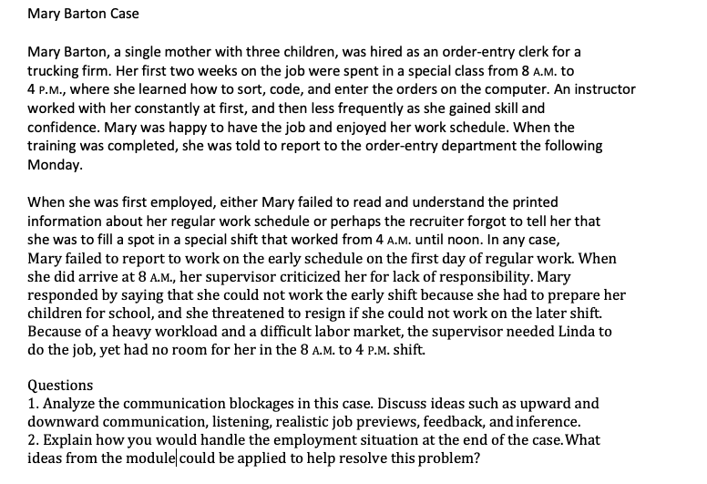 Mary Barton Case
Mary Barton, a single mother with three children, was hired as an order-entry clerk for a
trucking firm. Her first two weeks on the job were spent in a special class from 8 A.M. to
4 P.M., where she learned how to sort, code, and enter the orders on the computer. An instructor
worked with her constantly at first, and then less frequently as she gained skill and
confidence. Mary was happy to have the job and enjoyed her work schedule. When the
training was completed, she was told to report to the order-entry department the following
Monday.
When she was first employed, either Mary failed to read and understand the printed
information about her regular work schedule or perhaps the recruiter forgot to tell her that
she was to fill a spot in a special shift that worked from 4 A.M. until noon. In any case,
Mary failed to report to work on the early schedule on the first day of regular work. When
she did arrive at 8 A.M., her supervisor criticized her for lack of responsibility. Mary
responded by saying that she could not work the early shift because she had to prepare her
children for school, and she threatened to resign if she could not work on the later shift.
Because of a heavy workload and a difficult labor market, the supervisor needed Linda to
do the job, yet had no room for her in the 8 A.M. to 4 P.M. shift.
Questions
1. Analyze the communication blockages in this case. Discuss ideas such as upward and
downward communication, listening, realistic job previews, feedback, and inference.
2. Explain how you would handle the employment situation at the end of the case. What
ideas from the moduleļcould be applied to help resolve this problem?
