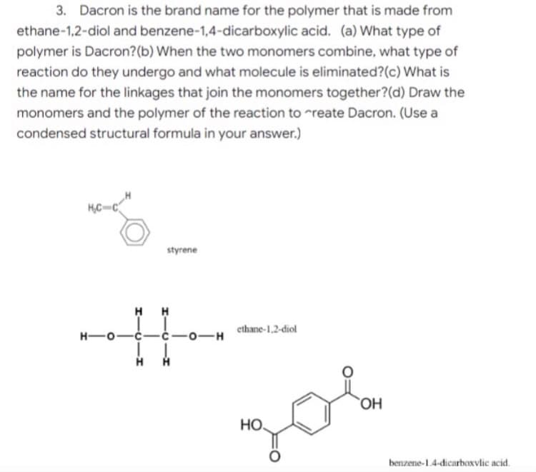 3. Dacron is the brand name for the polymer that is made from
ethane-1,2-diol and benzene-1,4-dicarboxylic acid. (a) What type of
polymer is Dacron? (b) When the two monomers combine, what type of
reaction do they undergo and what molecule is eliminated? (c) What is
the name for the linkages that join the monomers together?(d) Draw the
monomers and the polymer of the reaction to create Dacron. (Use a
condensed structural formula in your answer.)
HC-C
styrene
H-O-C-
ethane-1,2-diol
I
H
OH
НО.
206
H
-C-0-H
H
benzene-1.4-dicarboxylic acid.