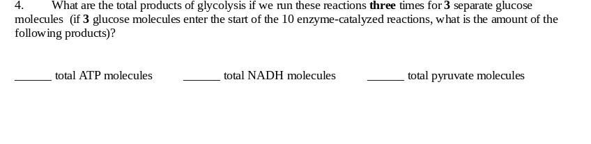 4.
What are the total products of glycolysis if we run these reactions three times for 3 separate glucose
molecules (if 3 glucose molecules enter the start of the 10 enzyme-catalyzed reactions, what is the amount of the
following products)?
total ATP molecules
total NADH molecules
total pyruvate molecules
