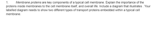 Membrane proteins are key components of a typical cell membrane. Explain the importance of the
proteins inside membranes to the cell membrane itself, and overall life. Include a diagram that illustrates. Your
labelled diagram needs to show two different types of transport proteins embedded within a typical cell
1.
membrane.
