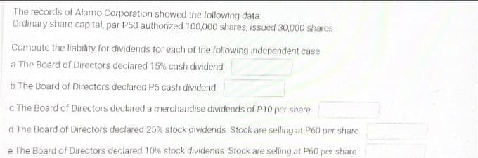 The records of Alamo Corporation showed the following data
Ordinary share capital, par P50 authorized 100,000 shares, issued 30,000 shares
Compute the liability for dividends for each of the following independent case
a The Board of Directors declared 15% cash dividend
b The Board of Directors declared P5 cash dividend
c The Board of Directors declared a merchandise dividends of P10 per share
d The Board of Directors declared 25% stock dividends Stock are selling at P60 per share
e The Board of Directors declared 10% stock dividends Stock are selling at P60 per share

