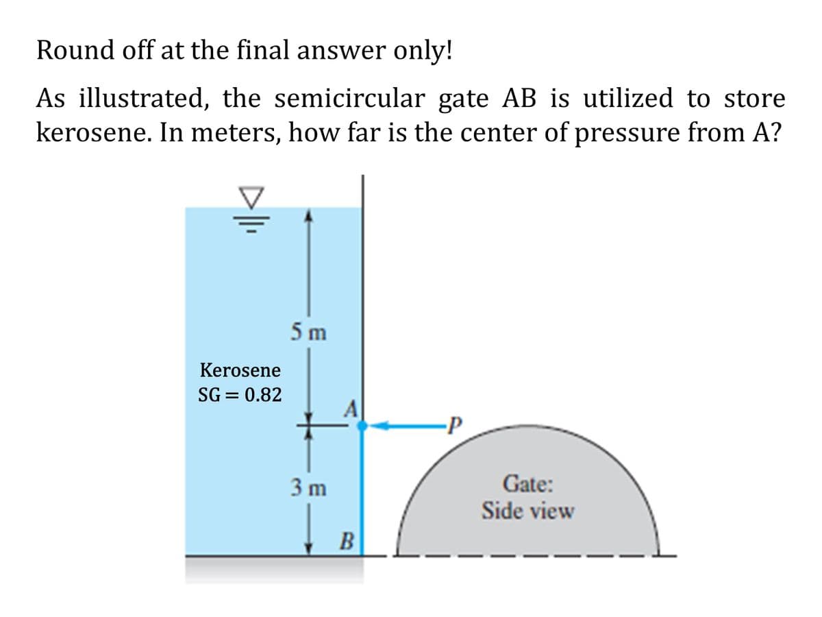 Round off at the final answer only!
As illustrated, the semicircular gate AB is utilized to store
kerosene. In meters, how far is the center of pressure from A?
Kerosene
SG= 0.82
5 m
3 m
A
B
-P
Gate:
Side view