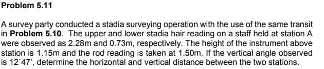 Problem 5.11
A survey party conducted a stadia surveying operation with the use of the same transit
in Problem 5.10. The upper and lower stadia hair reading on a staff held at station A
were observed as 2.28m and 0.73m, respectively. The height of the instrument above
station is 1.15m and the rod reading is taken at 1.50m. If the vertical angle observed
is 12°47', determine the horizontal and vertical distance between the two stations.

