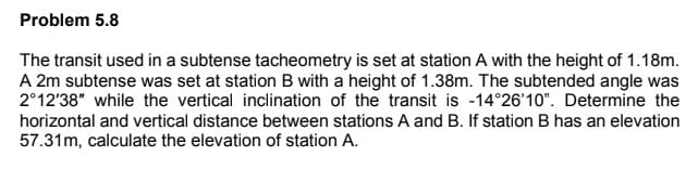 Problem 5.8
The transit used in a subtense tacheometry is set at station A with the height of 1.18m.
A 2m subtense was set at station B with a height of 1.38m. The subtended angle was
2°12'38" while the vertical inclination of the transit is -14°26'10". Determine the
horizontal and vertical distance between stations A and B. If station B has an elevation
57.31m, calculate the elevation of station A.

