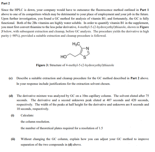 Part 2
Since the HPLC is down, your company would have to outsource the fluorescence method outlined in Part 1
above to one of its competitors which may be detrimental to your place of employment and your job in the future.
Upon further investigation, you found a GC method for analysis of vitamin B1; and fortunately, the GC is fully
functional. Both of the 2Bs vitamins are highly water soluble. In order to quantify vitamin B1 in the supplement,
you must first convert thiamine to the less polar derivative, 4-methyl-5-(2-hydroxyethyl)thiazole, shown in Figure
3 below, with subsequent extraction and cleanup, before GC analysis. The procedure yields the derivative in high
purity (~90%), provided a suitable extraction and cleanup procedure is followed.
H3C
HO
Figure 3: Structure of 4-methyl-5-(2-hydroxyethyl)thiazole
(c) Describe a suitable extraction and cleanup procedure for the GC method described in Part 2 above.
In your response include justifications for the extraction solvent chosen.
(d) The derivative mixture was analyzed by GC on a 10m capillary column. The solvent eluted after 75
seconds. The derivative and a second unknown peak eluted at 407 seconds and 420 seconds,
respectively. The width of the peaks at half height for the derivative and unknown are 8 seconds and
10 seconds, respectively.
(i)
Calculate:
the column resolution.
the number of theoretical plates required for a resolution of 1.5
(ii)
Without changing the GC column, explain how you can adjust your GC method to improve
separation of the two compounds in (d) above.
