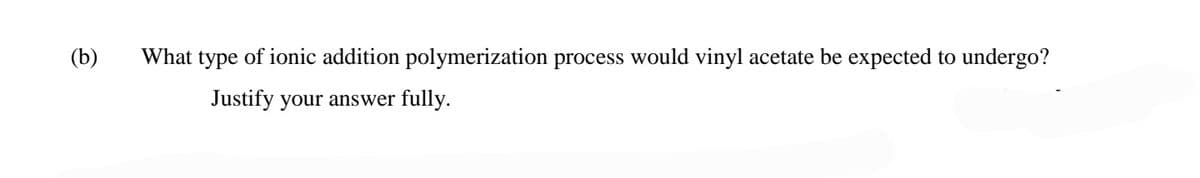 (b)
What type of ionic addition polymerization process would vinyl acetate be expected to undergo?
Justify your answer fully.
