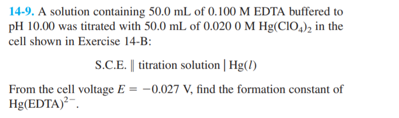 14-9. A solution containing 50.0 mL of 0.100 M EDTA buffered to
pH 10.00 was titrated with 50.0 mL of 0.020 0 M Hg(CIO4), in the
cell shown in Exercise 14-B:
S.C.E. || titration solution | Hg(1)
From the cell voltage E = –0.027 V, find the formation constant of
Hg(EDTA)²¯.
