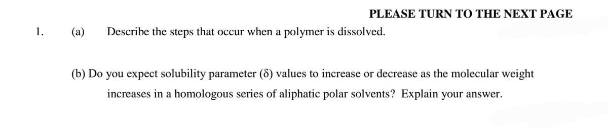 PLEASE TURN ΤΟ ΤHΕ ΝEXT PAGE
1.
(a)
Describe the steps that occur when a polymer is dissolved.
(b) Do you expect solubility parameter (8) values to increase or decrease as the molecular weight
increases in a homologous series of aliphatic polar solvents? Explain your answer.
