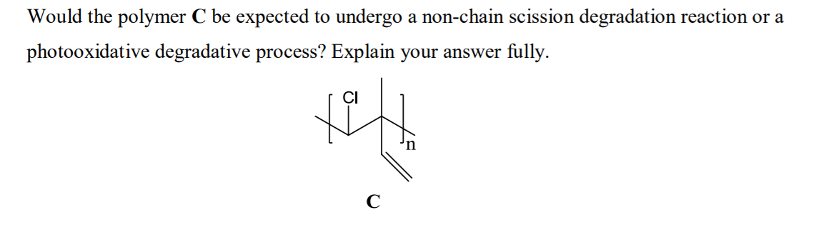 Would the polymer C be expected to undergo a non-chain scission degradation reaction or a
photooxidative degradative process? Explain your answer fully.
CI
C

