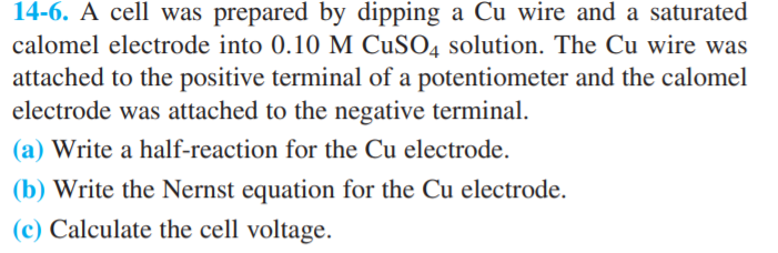 14-6. A cell was prepared by dipping a Cu wire and a saturated
calomel electrode into 0.10 M CUSO4 solution. The Cu wire was
attached to the positive terminal of a potentiometer and the calomel
electrode was attached to the negative terminal.
(a) Write a half-reaction for the Cu electrode.
(b) Write the Nernst equation for the Cu electrode.
(c) Calculate the cell voltage.
