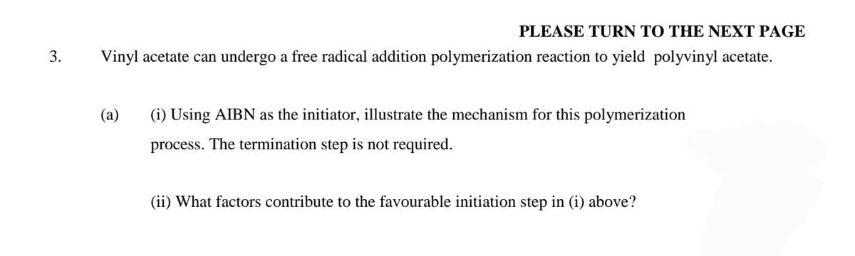 PLEASE TURN TO THE NEXT PAGE
3.
Vinyl acetate can undergo a free radical addition polymerization reaction to yield polyvinyl acetate.
(а)
(i) Using AIBN as the initiator, illustrate the mechanism for this polymerization
process. The termination step is not required.
(ii) What factors contribute to the favourable initiation step in (i) above?
