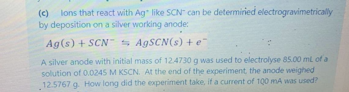 lons that react with Ag like SCN can be determined electrogravimetrically
by deposition on a silver working anode:
(c)
Ag(s) + SCN AGSCN(s) + e
A silver anode with initial mass of 12.4730 g was used to electrolyse 85.00 mL of a
solution of 0.0245 M KSCN. At the end of the experiment, the anode weighed
12.5767 g. How long did the experiment take, if a current of 100 mA was used?
