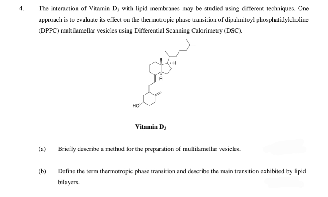 4.
The interaction of Vitamin D3 with lipid membranes may be studied using different techniques. One
approach is to evaluate its effect on the thermotropic phase transition of dipalmitoyl phosphatidylcholine
(DPPC) multilamellar vesicles using Differential Scanning Calorimetry (DSC).
H
HO
Vitamin D3
(a)
Briefly describe a method for the preparation of multilamellar vesicles.
(b)
Define the term thermotropic phase transition and describe the main transition exhibited by lipid
bilayers.
