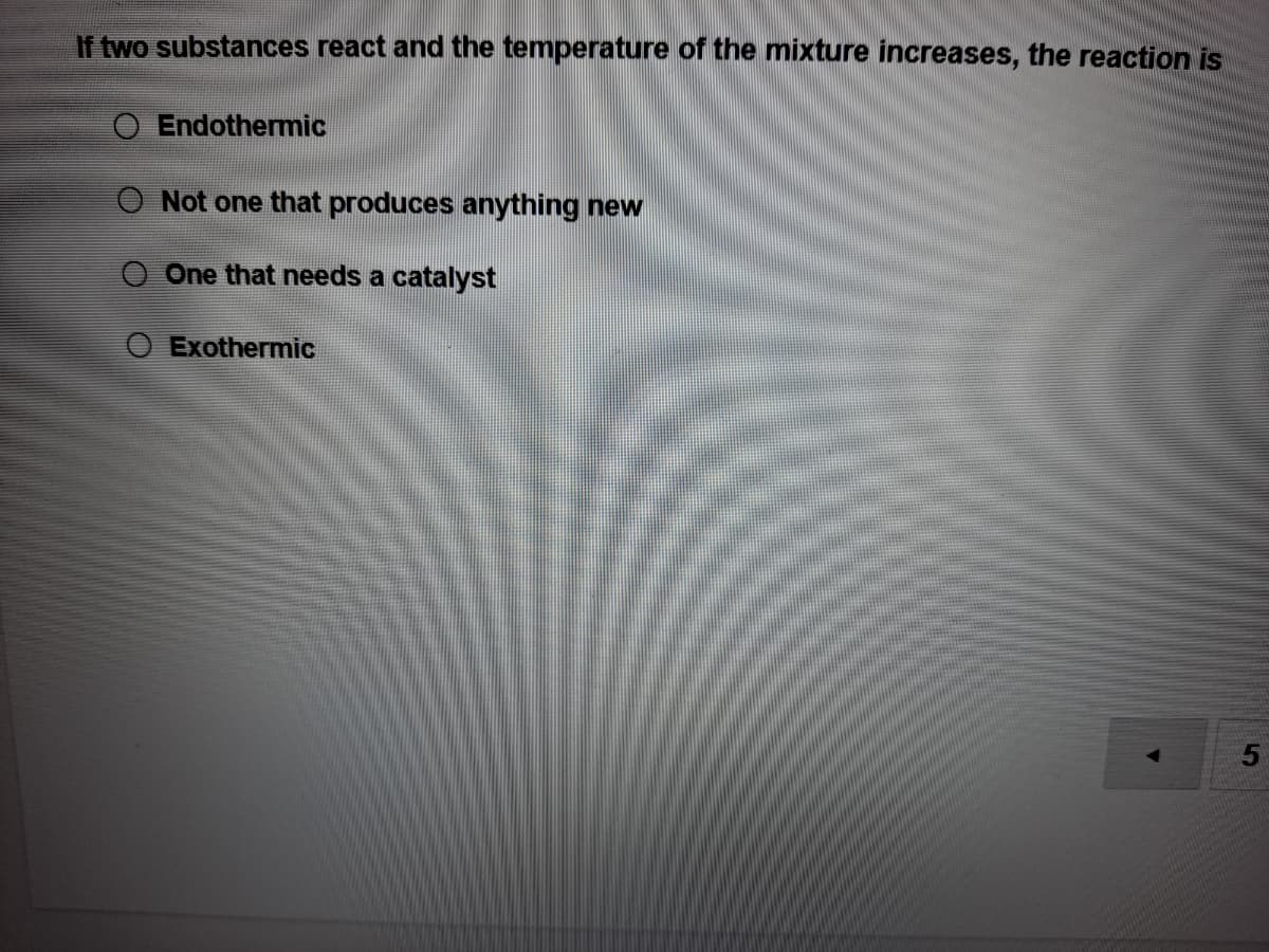 If two substances react and the temperature of the mixture increases, the reaction is
O Endothermic
O Not one that produces anything new
One that needs a catalyst
O Exothermic
