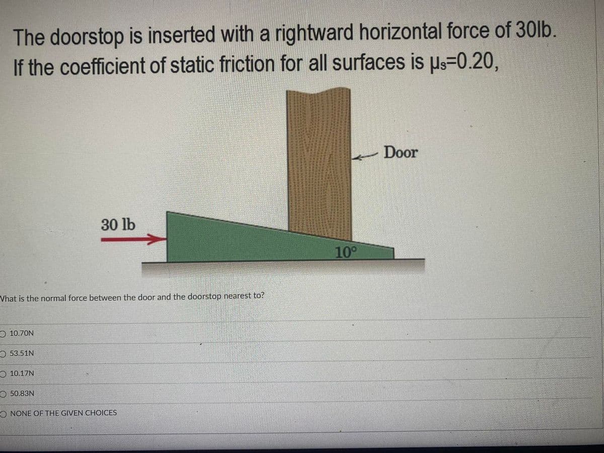 The doorstop is inserted with a rightward horizontal force of 30lb.
If the coefficient of static friction for all surfaces is Us=0.20,
Door
30 lb
10°
Vhat is the normal force between the door and the doorstop nearest to?
O 10.70N
O 53.51N
O 10.17N
O 50.83N
O NONE OF THE GIVEN CHOICES
