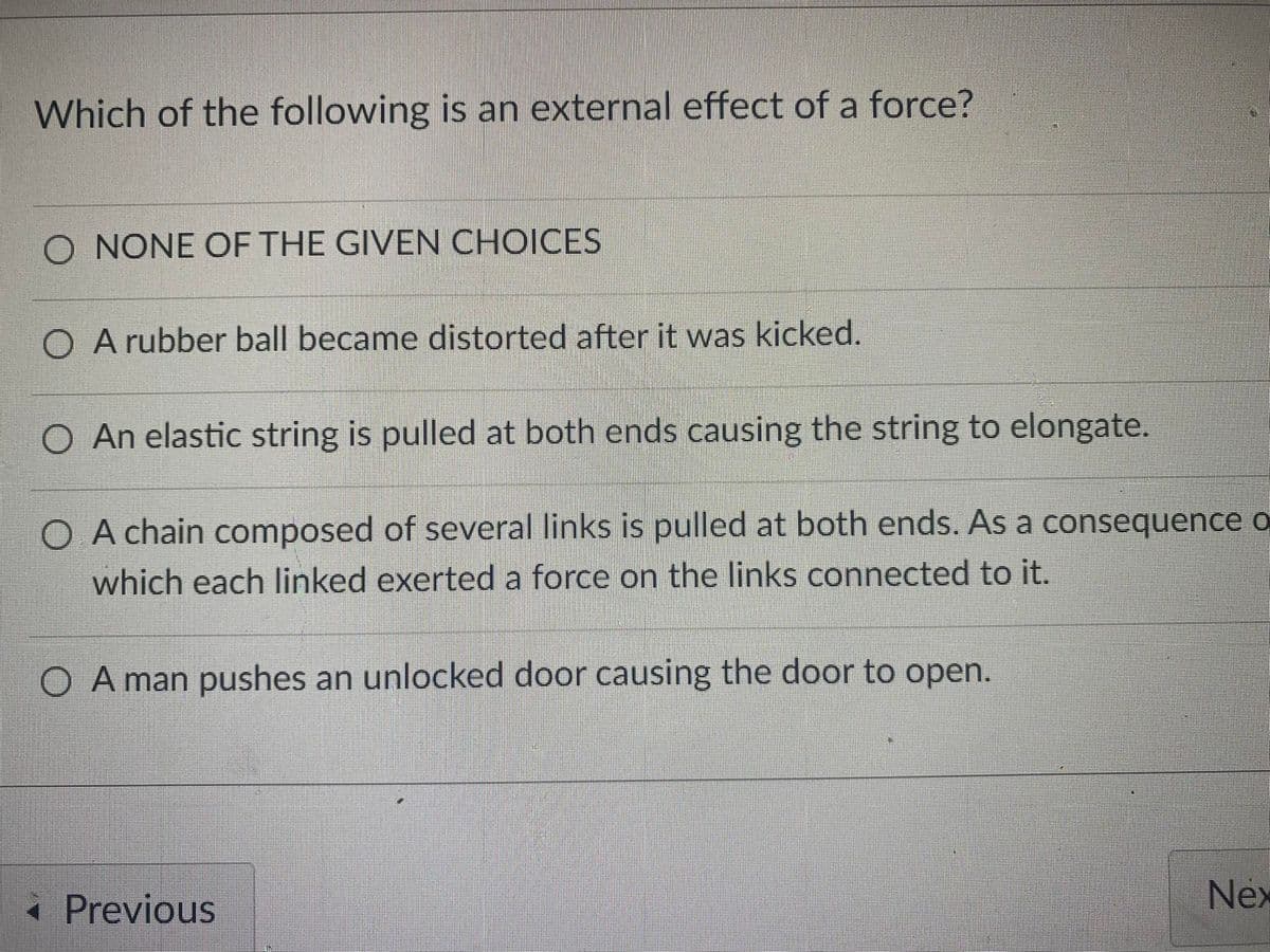 Which of the following is an external effect of a force?
NONE OF THE GIVEN CHOICES
A rubber ball became distorted after it was kicked.
An elastic string is pulled at both ends causing the string to elongate.
O A chain composed of several links is pulled at both ends. As a consequence o
which each linked exerted a force on the links connected to it.
O A man pushes an unlocked door causing the door to open.
« Previous
Nex
