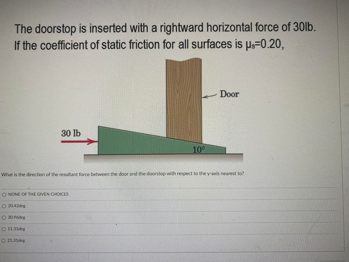 The doorstop is inserted with a rightward horizontal force of 30lb.
If the coefficient of static friction for all surfaces is µs=0.20,
Door
30 lb
10°
What is the direction of the resultant force between the door and the doorstop with respect to the y-axis nearest to?
O NONE OF THE GIVEN CHOICES
20.42deg
O 30.96deg
O 11.31deg
O 21.31deg
