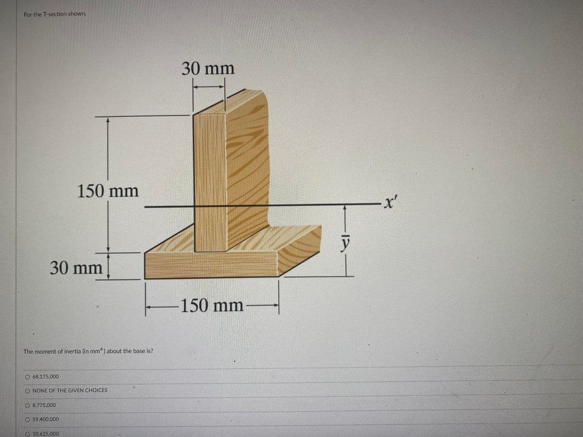 For the T-section shown,
30 mm
150 mm
x'
30 mm
150 mm
The moment of inertia (in mm*) about the base is?
O 68,175.000
O NONE OF THE GIVEN CHOICES
O 8,775.000
O 59.400,000
O 50.625,000
