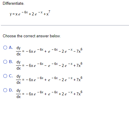 Differentiate.
7
y=xe-6x +2e-x+x
Choose the correct answer below.
O A. dy
dx
OB. dy
OC. dy
OD. dy
- 6x e - 6x + e - 6x-2 e-x-7x²
6
- 6x-2 e¯x +7x°
- 6xe - 6x-
-=-6xe ¯6x + e-6x-2 e¯x +7x°
-
− 6xe ¯6x + e ¯6x +2 e¯x + 7x²
기증 기증 기증 기증
dx
dx
=