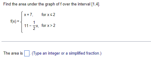 Find the area under the graph off over the interval [1,4].
x+7,
for x ≤2
f(x) =
11-x, for x>2
The area is
(Type an integer or a simplified fraction.)