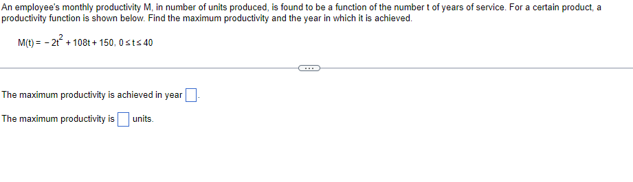 An employee's monthly productivity M, in number of units produced, is found to be a function of the number t of years of service. For a certain product, a
productivity function is shown below. Find the maximum productivity and the year in which it is achieved.
M(t) = -2t² + 108t+ 150, 0≤t≤ 40
The maximum productivity is achieved in year
The maximum productivity is
units.