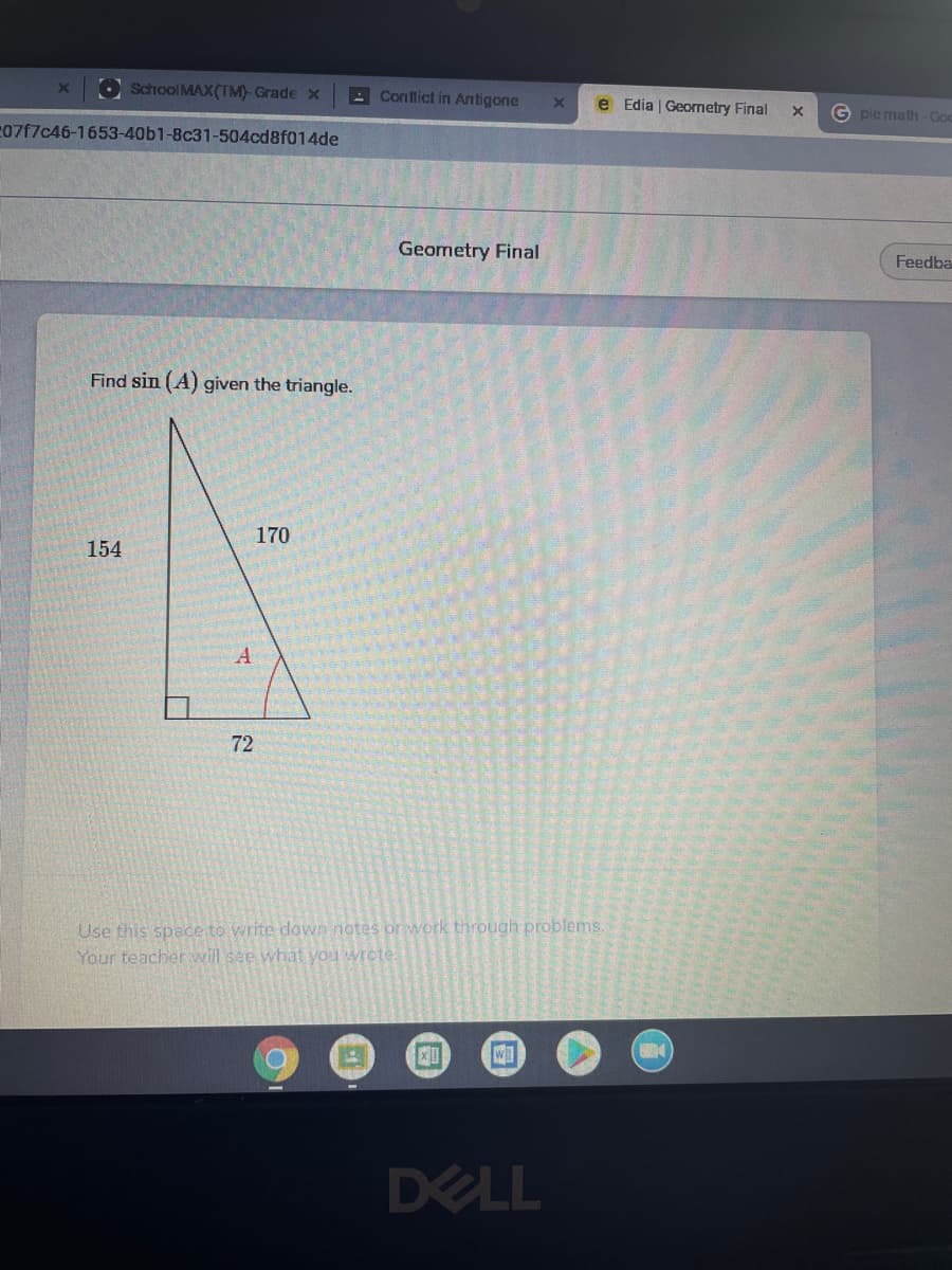 O School MAX(TM) Grade x
A Conflict in Antigone
e Edia | Geometry Final
G pie math-Go
07f7c46-1653-40b1-8c31-504cd8f014de
Geometry Final
Feedba
Find sin (A) given the triangle.
170
154
72
Use this space to write down notes or work through problems.
Your teacher will see what you wrete.
DELL
