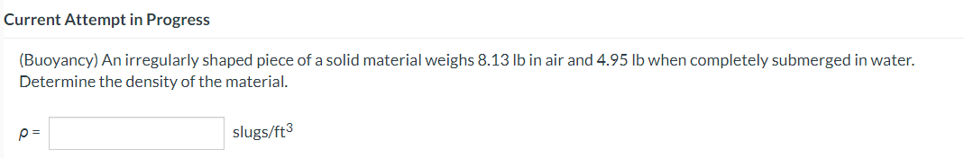 Current Attempt in Progress
(Buoyancy) An irregularly shaped piece of a solid material weighs 8.13 lb in air and 4.95 lb when completely submerged in water.
Determine the density of the material.
p=
slugs/ft3