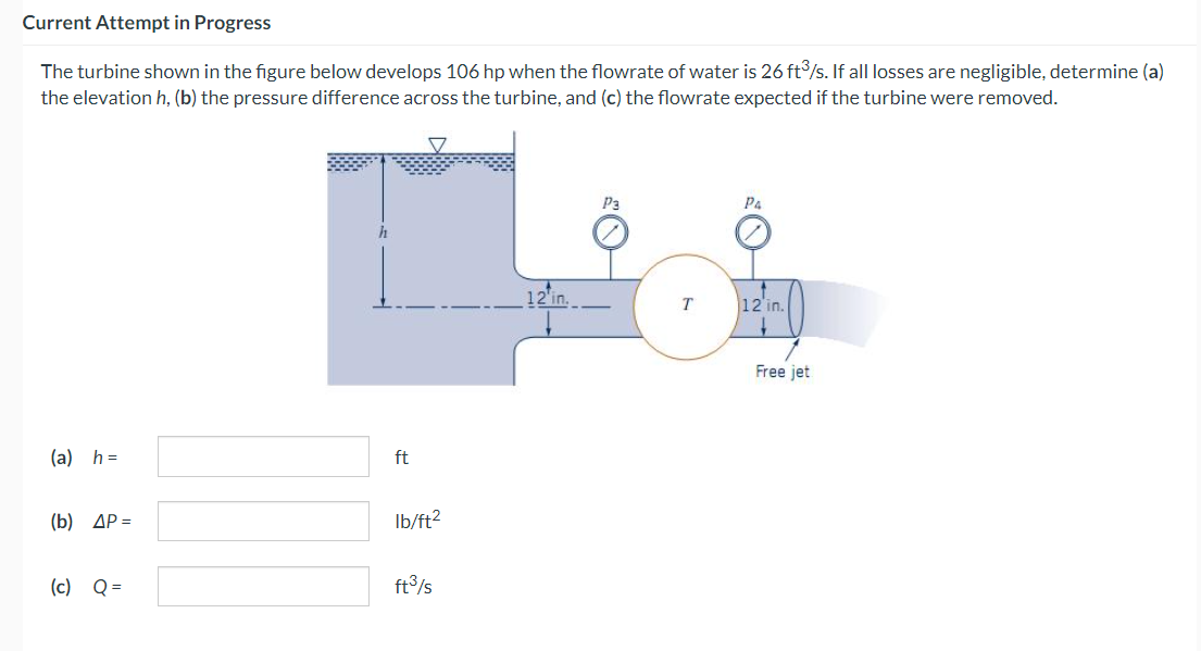 Current Attempt in Progress
The turbine shown in the figure below develops 106 hp when the flowrate of water is 26 ft³/s. If all losses are negligible, determine (a)
the elevation h, (b) the pressure difference across the turbine, and (c) the flowrate expected if the turbine were removed.
(a) h=
(b) ΔΡ =
(c) Q =
h
ft
lb/ft²
ft³/s
12 in.
P3
T
Pa
12 in.
Free jet