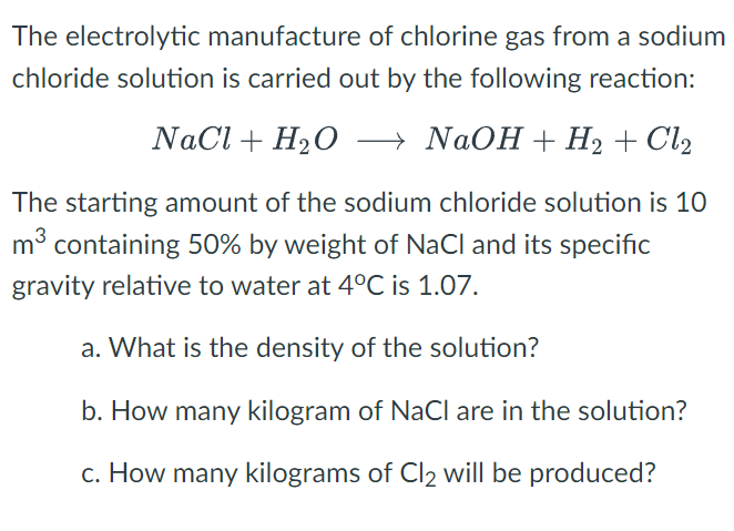 The electrolytic manufacture of chlorine gas from a sodium
chloride solution is carried out by the following reaction:
NaCl + H₂O →→→→ NaOH + H₂ + Cl₂
The starting amount of the sodium chloride solution is 10
m³ containing 50% by weight of NaCl and its specific
gravity relative to water at 4°C is 1.07.
a. What is the density of the solution?
b. How many kilogram of NaCl are in the solution?
c. How many kilograms of Cl2 will be produced?