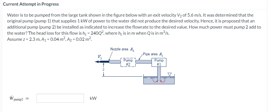 Current Attempt in Progress
Water is to be pumped from the large tank shown in the figure below with an exit velocity V₂ of 5.6 m/s. It was determined that the
original pump (pump 1) that supplies 1 kW of power to the water did not produce the desired velocity. Hence, it is proposed that an
additional pump (pump 2) be installed as indicated to increase the flowrate to the desired value. How much power must pump 2 add to
the water? The head loss for this flow is h = 240Q2, where he is in m when Q is in m³/s.
Assume z = 2.3 m, A₁ = 0.04 m², A₂ = 0.02 m².
W
pump2 =
kW
V₂
Nozzle area A₂
Pump
#2
Pipe area A₁
Pump
#1
-