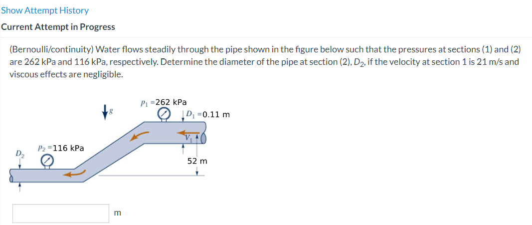 Show Attempt History
Current Attempt in Progress
(Bernoulli/continuity) Water flows steadily through the pipe shown in the figure below such that the pressures at sections (1) and (2)
are 262 kPa and 116 kPa, respectively. Determine the diameter of the pipe at section (2), D₂, if the velocity at section 1 is 21 m/s and
viscous effects are negligible.
P₂ = 116 kPa
P₁ =262 kPa
D, 0.11 m
52 m