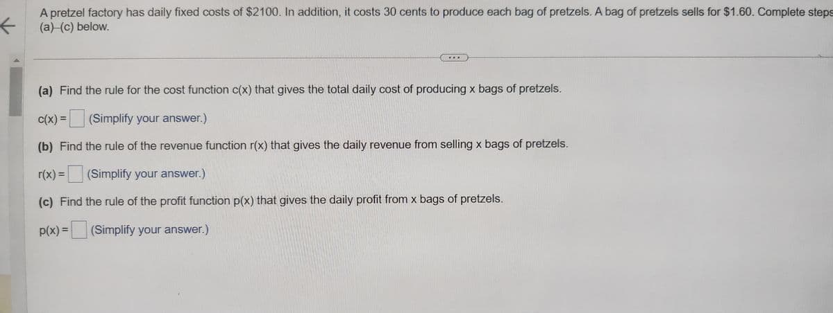 ←
A pretzel factory has daily fixed costs of $2100. In addition, it costs 30 cents to produce each bag of pretzels. A bag of pretzels sells for $1.60. Complete steps
(a) (c) below.
(a) Find the rule for the cost function c(x) that gives the total daily cost of producing x bags of pretzels.
c(x) =
(Simplify your answer.)
(b) Find the rule of the revenue function r(x) that gives the daily revenue from selling x bags of pretzels.
r(x) = (Simplify your answer.)
(c) Find the rule of the profit function p(x) that gives the daily profit from x bags of pretzels.
p(x) = (Simplify your answer.)