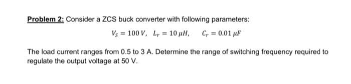 Problem 2: Consider a ZCS buck converter with following parameters:
Vs = 100 V, Ly = 10 µH, C, = 0.01 μF
The load current ranges from 0.5 to 3 A. Determine the range of switching frequency required to
regulate the output voltage at 50 V.