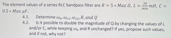 20
The element values of a series RLC bandpass filter are R = 5* Max , L = -mH, C =
min
0.5 * Max MF.
4.1.
4.2.
Determine wo, Wc1, Wcz, B, and Q
Is it possible to double the magnitude of Q by changing the values of L
and/or C, while keeping wo and R unchanged? If yes, propose such values,
and if not, why not?