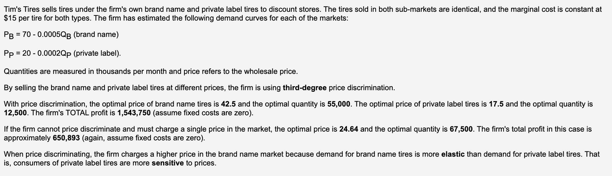 Tim's Tires sells tires under the firm's own brand name and private label tires to discount stores. The tires sold in both sub-markets are identical, and the marginal cost is constant at
$15 per tire for both types. The firm has estimated the following demand curves for each of the markets:
PB
= 70 - 0.0005QB (brand name)
Pp = 20 - 0.0002Qp (private label).
Quantities are measured in thousands per month and price refers to the wholesale price.
By selling the brand name and private label tires at different prices, the firm is using third-degree price discrimination.
With price discrimination, the optimal price of brand name tires is 42.5 and the optimal quantity is 55,000. The optimal price of private label tires is 17.5 and the optimal quantity is
12,500. The firm's TOTAL profit is 1,543,750 (assume fixed costs are zero).
If the firm cannot price discriminate and must charge a single price in the market, the optimal price is 24.64 and the optimal quantity is 67,500. The firm's total profit in this case is
approximately 650,893 (again, assume fixed costs are zero).
When price discriminating, the firm charges a higher price in the brand name market because demand for brand name tires is more elastic than demand for private label tires. That
is, consumers of private label tires are more sensitive to prices.
