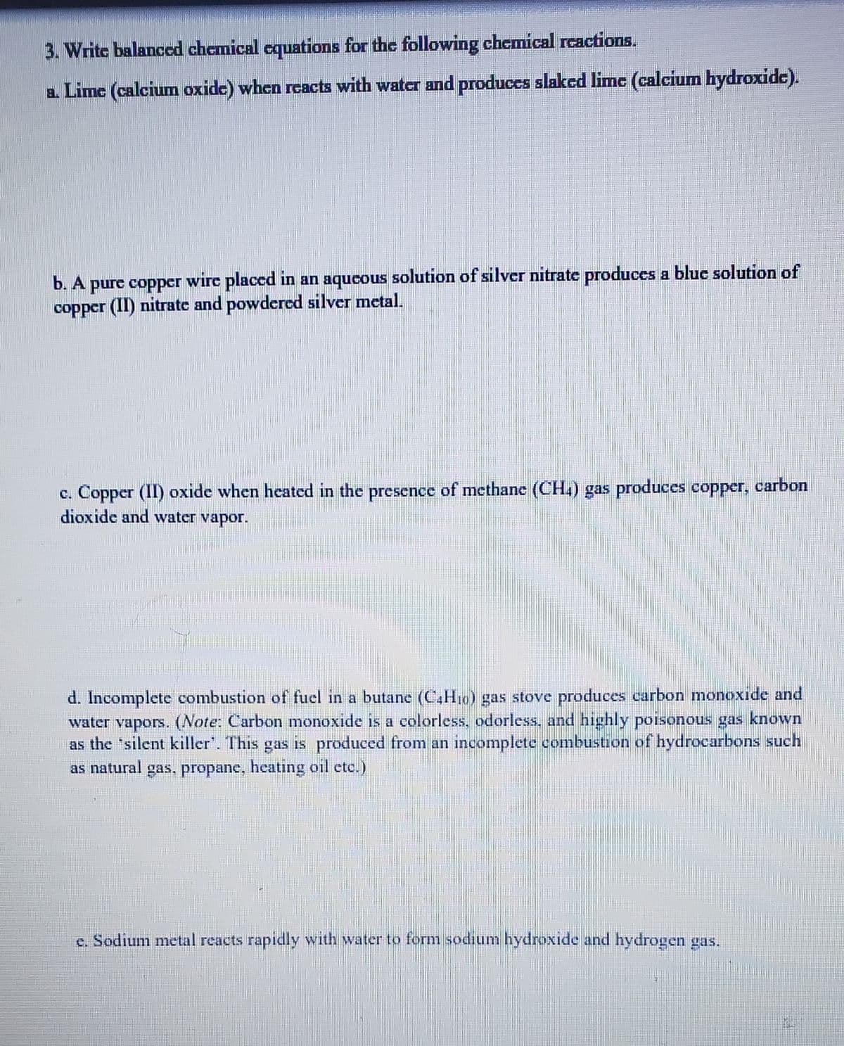 3. Writc balanccd chemical cquations for the following chemical rcactions.
a. Lime (calcium oxide) when reacts with water and produces slaked lime (calcium hydroxide).
b. A purc copper wire placcd in an aqucous solution of silver nitrate produces a bluc solution of
copper (II) nitrate and powdered silver metal.
c. Copper (II) oxide when heated in the presence of methane (CH.) gas produces copper, carbon
dioxide and water vapor.
d. Incomplete combustion of fuel in a butane (C,H10) gas stove produces carbon monoxide and
water vapors. (Note: Carbon monoxide is a colorless, odorless, and highly poisonous gas known
as the 'silent killer'. This gas is produced from an incomplete combustion of hydrocarbons such
as natural gas, propanc, heating oil ete.)
e. Sodium metal reacts rapidly with water to form sodium hydroxide and hydrogen gas.
