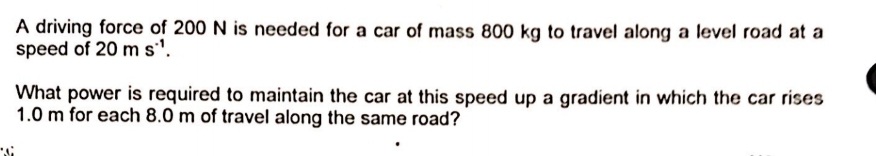 A driving force of 200 N is needed for a car of mass 800 kg to travel along a level road at a
speed of 20 ms'.
What power is required to maintain the car at this speed up a gradient in which the car rises
1.0 m for each 8.0 m of travel along the same road?
