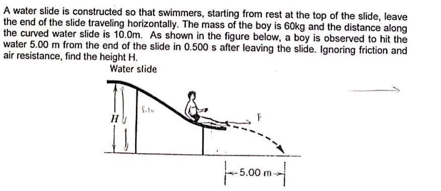 A water slide is constructed so that swimmers, starting from rest at the top of the slide, leave
the end of the slide traveling horizontally. The mass of the boy is 60kg and the distance along
the curved water slide is 10.0m. As shown in the figure below, a boy is observed to hit the
water 5.00 m from the end of the slide in 0.500 s after leaving the slide, Ignoring friction and
air resistance, find the height H.
Water slide
5.00 m
