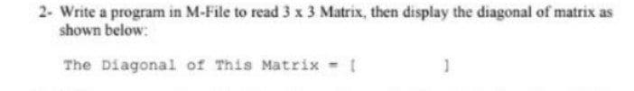 2- Write a program in M-File to read 3 x 3 Matrix, then display the diagonal of matrix as
shown below:
The Diagonal of This Matrix
