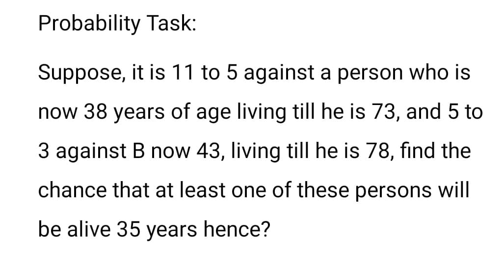 Probability Task:
Suppose, it is 11 to 5 against a person who is
now 38 years of age living till he is 73, and 5 to
3 against B now 43, living tillI he is 78, find the
chance that at least one of these persons will
be alive 35 years hence?
