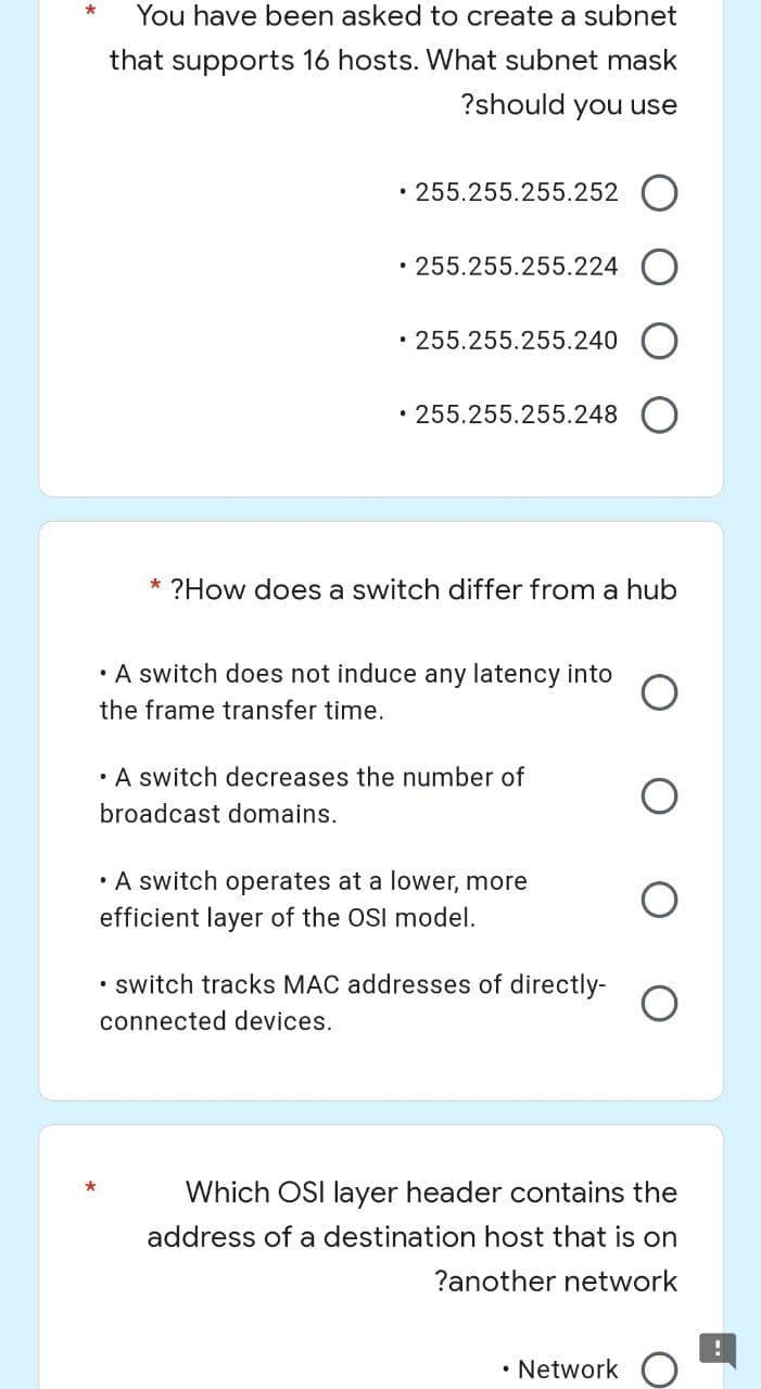 *
You have been asked to create a subnet
that supports 16 hosts. What subnet mask
?should you use
.255.255.255.252
• 255.255.255.224
.255.255.255.240
• 255.255.255.248
* ?How does a switch differ from a hub
• A switch does not induce any latency into
the frame transfer time.
• A switch decreases the number of
broadcast domains.
• A switch operates at a lower, more
efficient layer of the OSI model.
.
switch tracks MAC addresses of directly-
connected devices.
Which OSI layer header contains the
address of a destination host that is on
?another network
• Network