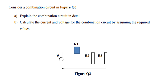 Consider a combination circuit in Figure Q3.
a) Explain the combination circuit in detail.
b) Calculate the current and voltage for the combination circuit by assuming the required
values.
R1
R2
R3
Figure Q3
