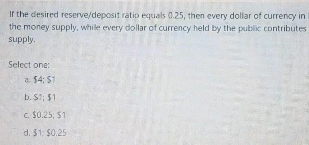 If the desired reserve/deposit ratio equals 0.25, then every dollar of currency in
the money supply, while every dollar of currency held by the public contributes
supply.
Select one:
a. $4; $1
b. $1; $1
C. $0.25; $1
d. $1; $0.25

