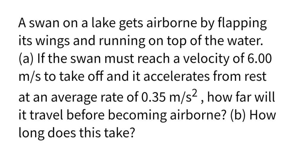 A swan on a lake gets airborne by flapping
its wings and running on top of the water.
(a) If the swan must reach a velocity of 6.00
m/s to take off and it accelerates from rest
at an average rate of 0.35 m/s² , how far will
it travel before becoming airborne? (b) How
long does this take?
