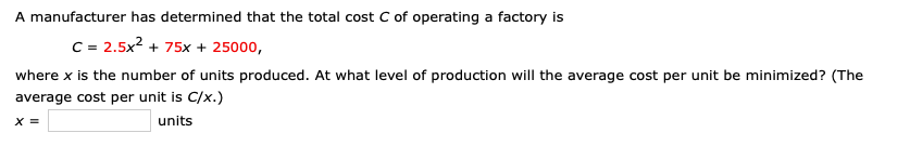 A manufacturer has determined that the total cost C of operating a factory is
C = 2.5x2 + 75x + 25000,
where x is the number of units produced. At what level of production will the average cost per unit be minimized? (The
average cost per unit is C/x.)
units
