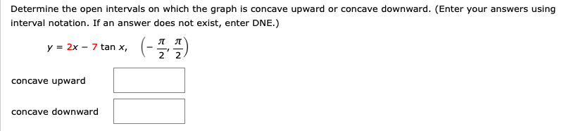 Determine the open intervals on which the graph is concave upward or concave downward. (Enter your answers using
interval notation. If an answer does not exist, enter DNE.)
y = 2x – 7 tan x,
ля
concave upward
concave downward

