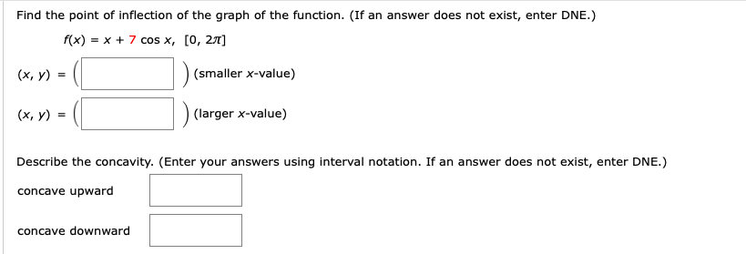 Find the point of inflection of the graph of the function. (If an answer does not exist, enter DNE.)
f(x) = x + 7 cos x, [0, 27]
(x, y)
(smaller x-value)
(х, у) %-
(larger x-value)
Describe the concavity. (Enter your answers using interval notation. If an answer does not exist, enter DNE.)
concave upward
concave downward
