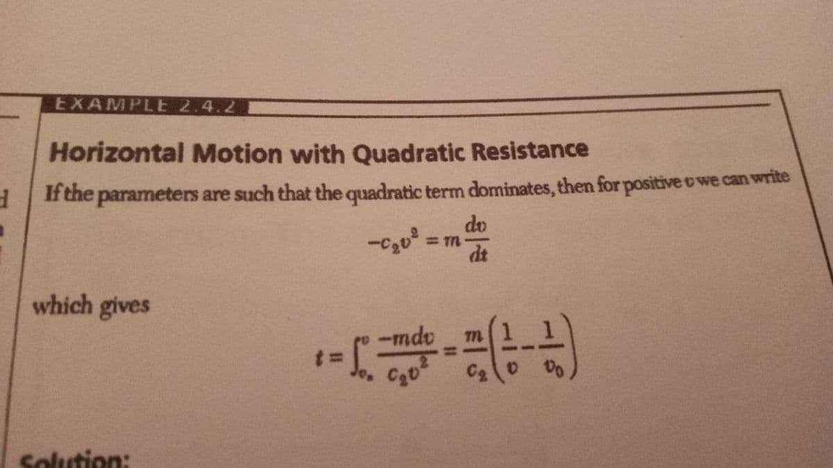 EXAMPLE 2.4.2
Horizontal Motion with Quadratic Resistance
It the parameters are such that the quadratic term dominates, then for positive o we can write
do
dt
which gives
-mdv
%3D
C2
Do
Solution:
