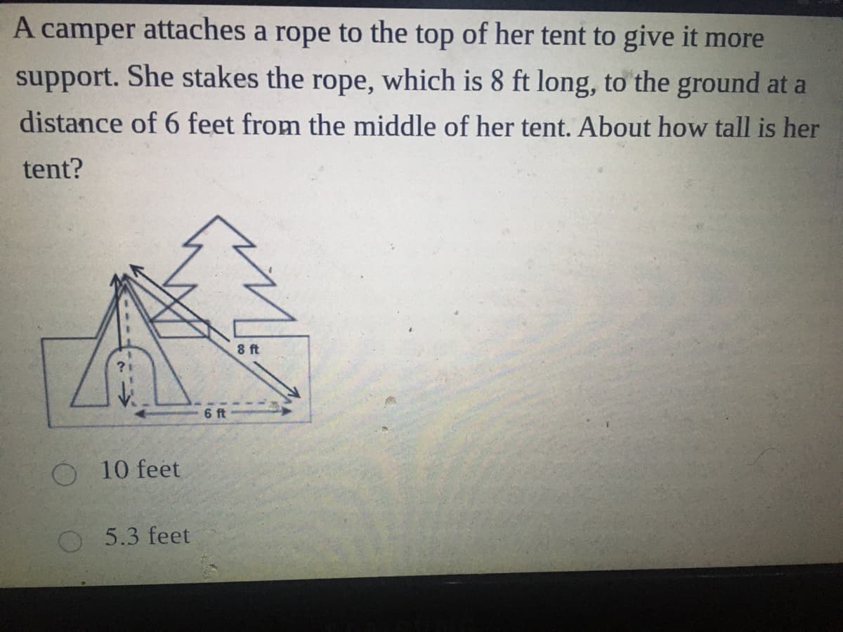 A camper attaches a rope to the top of her tent to give it more
support. She stakes the rope, which is 8 ft long, to the ground at a
distance of 6 feet from the middle of her tent. About how tall is her
tent?
8 ft
6 ft
O 10 feet
5.3 feet
